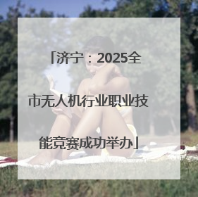 济宁：2025全市无人机行业职业技能竞赛成功举办