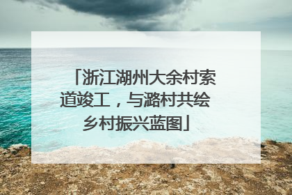 浙江湖州大余村索道竣工，与潞村共绘乡村振兴蓝图
