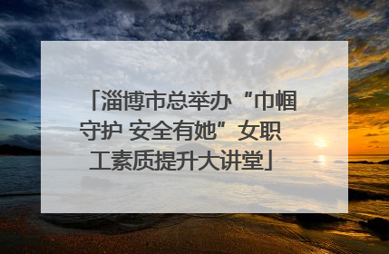 淄博市总举办“巾帼守护 安全有她”女职工素质提升大讲堂