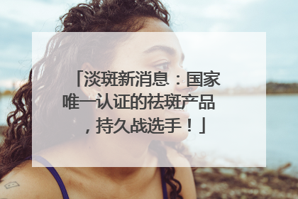 淡斑新消息：国家唯一认证的祛斑产品，持久战选手！