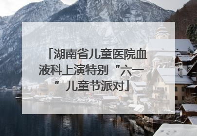 湖南省儿童医院血液科上演特别“六一”儿童节派对