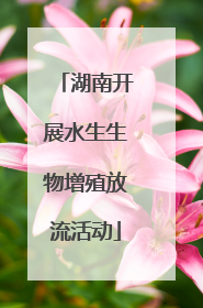 湖南开展水生生物增殖放流活动