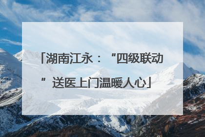 湖南江永：“四级联动”送医上门温暖人心