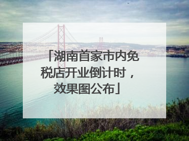 湖南首家市内免税店开业倒计时，效果图公布