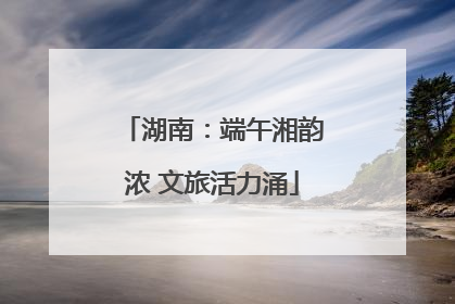 湖南：端午湘韵浓 文旅活力涌