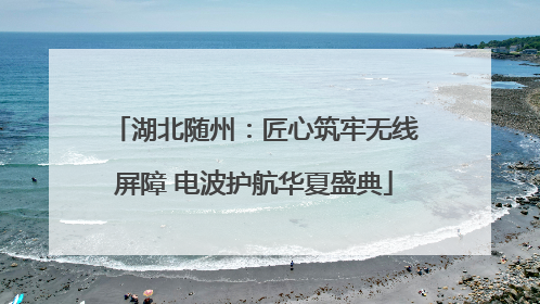 湖北随州：匠心筑牢无线屏障 电波护航华夏盛典