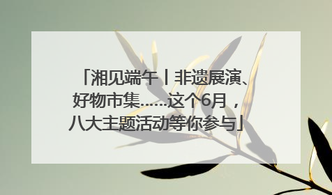 湘见端午丨非遗展演、好物市集……这个6月，八大主题活动等你参与