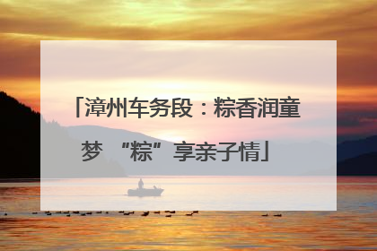 漳州车务段：粽香润童梦 “粽”享亲子情