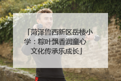 菏泽鲁西新区岳楼小学：粽叶飘香润童心 文化传承乐成长