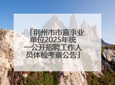 荆州市市直事业单位2025年统一公开招聘工作人员体检考察公告