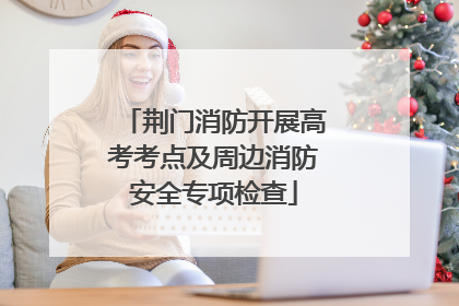 荆门消防开展高考考点及周边消防安全专项检查
