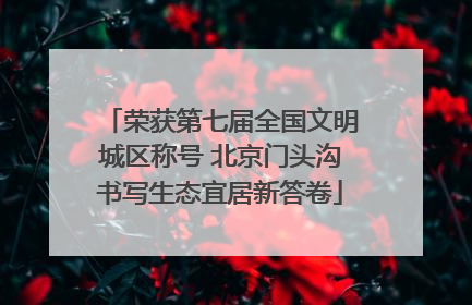 荣获第七届全国文明城区称号 北京门头沟书写生态宜居新答卷