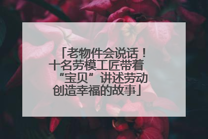 老物件会说话！十名劳模工匠带着“宝贝”讲述劳动创造幸福的故事