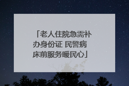 老人住院急需补办身份证 民警病床前服务暖民心