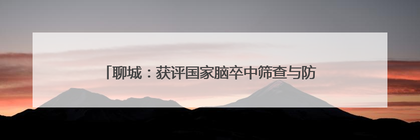 聊城：获评国家脑卒中筛查与防治基地以来 已累计完成40岁以上人群筛查干预40余万人次