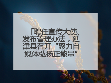 聘任宣传大使、发布管理办法，延津县召开“聚力自媒体弘扬正能量”联席会
