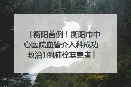 衡阳首例！衡阳市中心医院血管介入科成功救治1例肺栓塞患者