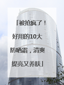 被抢疯了！好用的10大防晒霜，清爽提亮又养肤