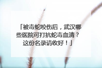 被毒蛇咬伤后，武汉哪些医院可打抗蛇毒血清？这份名录请收好！