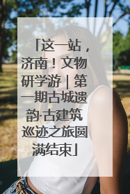 这一站，济南！文物研学游｜第一期古城遗韵·古建筑巡迹之旅圆满结束