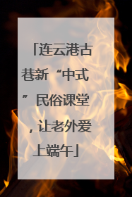 连云港古巷新“中式”民俗课堂，让老外爱上端午