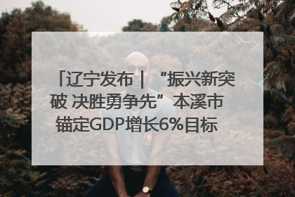 辽宁发布｜“振兴新突破 决胜勇争先”本溪市锚定GDP增长6%目标推进十项重点工作