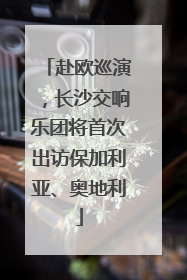 赴欧巡演，长沙交响乐团将首次出访保加利亚、奥地利