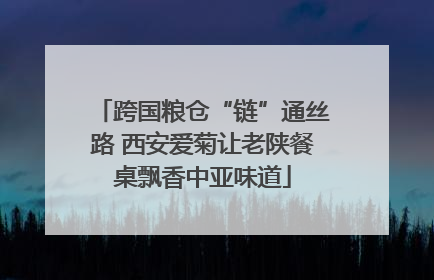 跨国粮仓“链”通丝路 西安爱菊让老陕餐桌飘香中亚味道