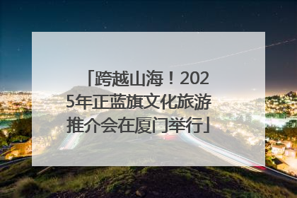 跨越山海！2025年正蓝旗文化旅游推介会在厦门举行