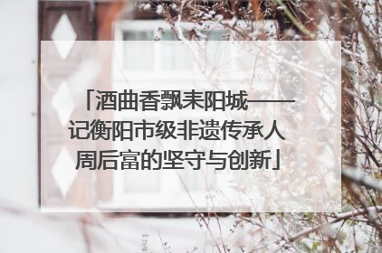 酒曲香飘耒阳城——记衡阳市级非遗传承人周后富的坚守与创新