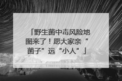 野生菌中毒风险地图来了！愿大家亲“菌子”远“小人”