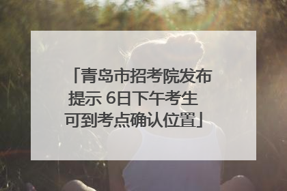 青岛市招考院发布提示 6日下午考生可到考点确认位置