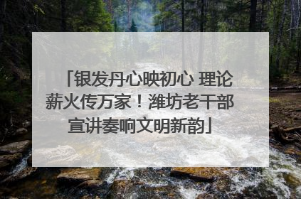 银发丹心映初心 理论薪火传万家！潍坊老干部宣讲奏响文明新韵