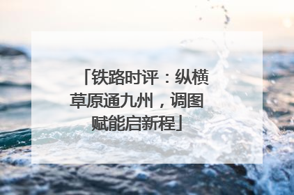 铁路时评：纵横草原通九州，调图赋能启新程