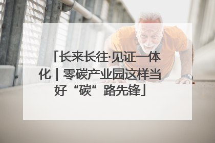 长来长往·见证一体化｜零碳产业园这样当好“碳”路先锋