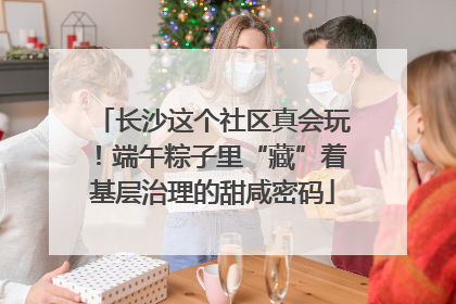 长沙这个社区真会玩！端午粽子里“藏”着基层治理的甜咸密码