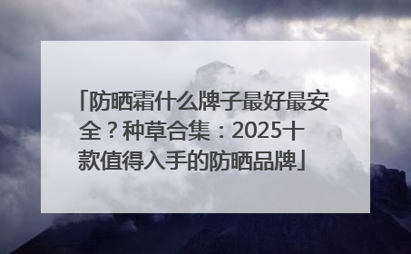 防晒霜什么牌子最好最安全？种草合集：2025十款值得入手的防晒品牌