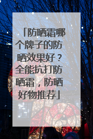 防晒霜哪个牌子的防晒效果好？全能抗打防晒霜，防晒好物推荐