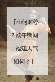 雨何时停？端午期间，福建天气如何？