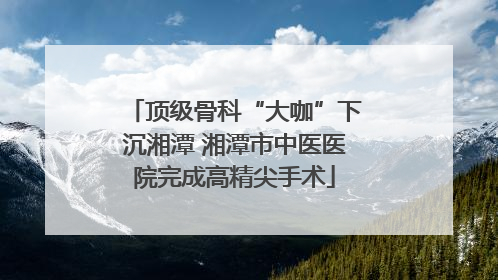 顶级骨科“大咖”下沉湘潭 湘潭市中医医院完成高精尖手术