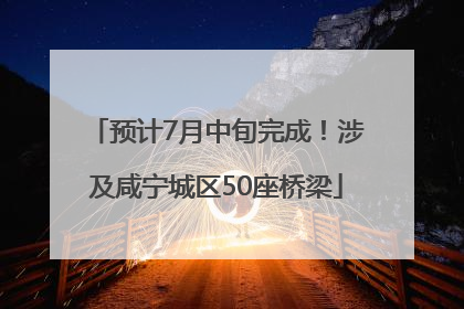 预计7月中旬完成！涉及咸宁城区50座桥梁