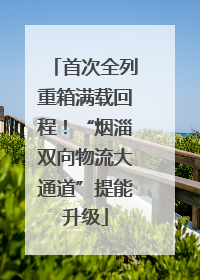 首次全列重箱满载回程！“烟淄双向物流大通道”提能升级