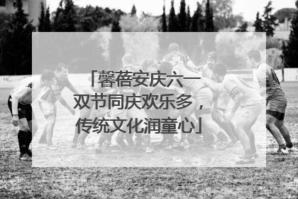馨蓓安庆六一 双节同庆欢乐多，传统文化润童心