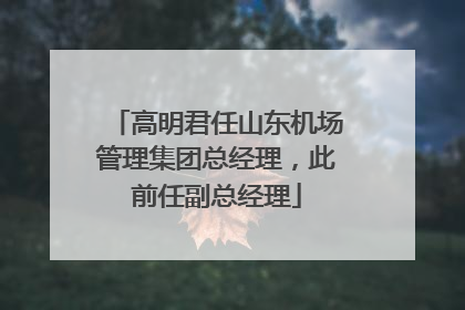 高明君任山东机场管理集团总经理，此前任副总经理