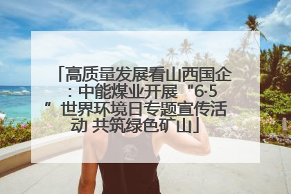高质量发展看山西国企：中能煤业开展“6·5”世界环境日专题宣传活动 共筑绿色矿山
