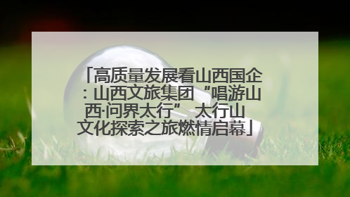 高质量发展看山西国企：山西文旅集团“唱游山西·问界太行” 太行山文化探索之旅燃情启幕
