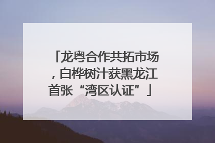 龙粤合作共拓市场，白桦树汁获黑龙江首张“湾区认证”