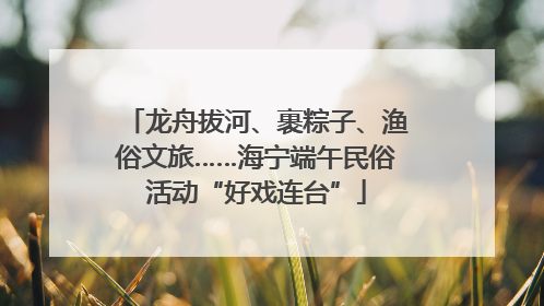 龙舟拔河、裹粽子、渔俗文旅……海宁端午民俗活动“好戏连台”