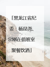 黑龙江省纪委：杨昆尧、宗刚在值班室聚餐饮酒