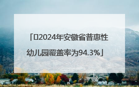 ﻿2024年安徽省普惠性幼儿园覆盖率为94.3%